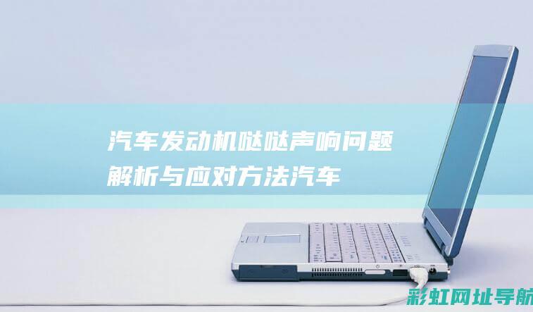 汽车发动机哒哒声响：问题解析与应对方法 (汽车发动机哒哒哒的响是什么故障)