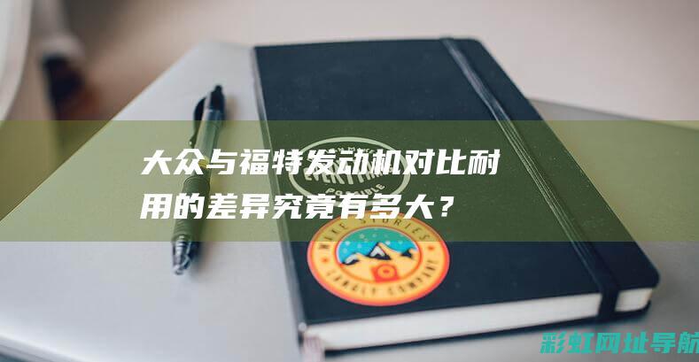 大众与福特发动机对比：耐用的差异究竟有多大？ (大众与福特发动机区别)