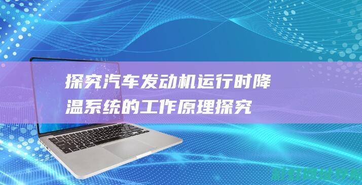 探究汽车发动机运行时降温系统的工作原理 (探究汽车发动机的过程)