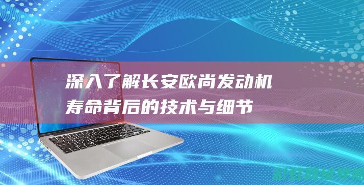 深入了解长安欧尚发动机寿命背后的技术与细节 (深入了解长安的变化)