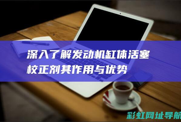 深入了解发动机缸体活塞校正剂：其作用与优势 (深入了解发动机的原理)