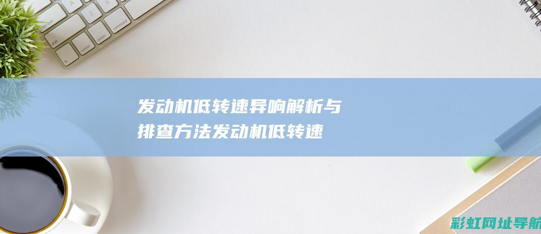 发动机低转速异响解析与排查方法 (发动机低转速高负载什么意思)