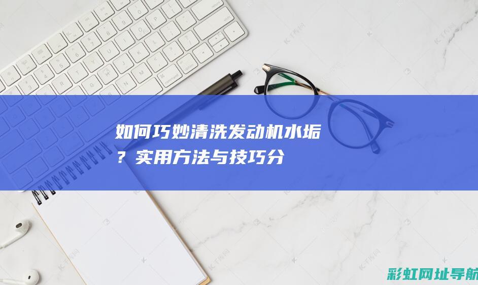 如何巧妙清洗发动机水垢？——实用方法与技巧分享 (如何巧妙清洗自行车把)