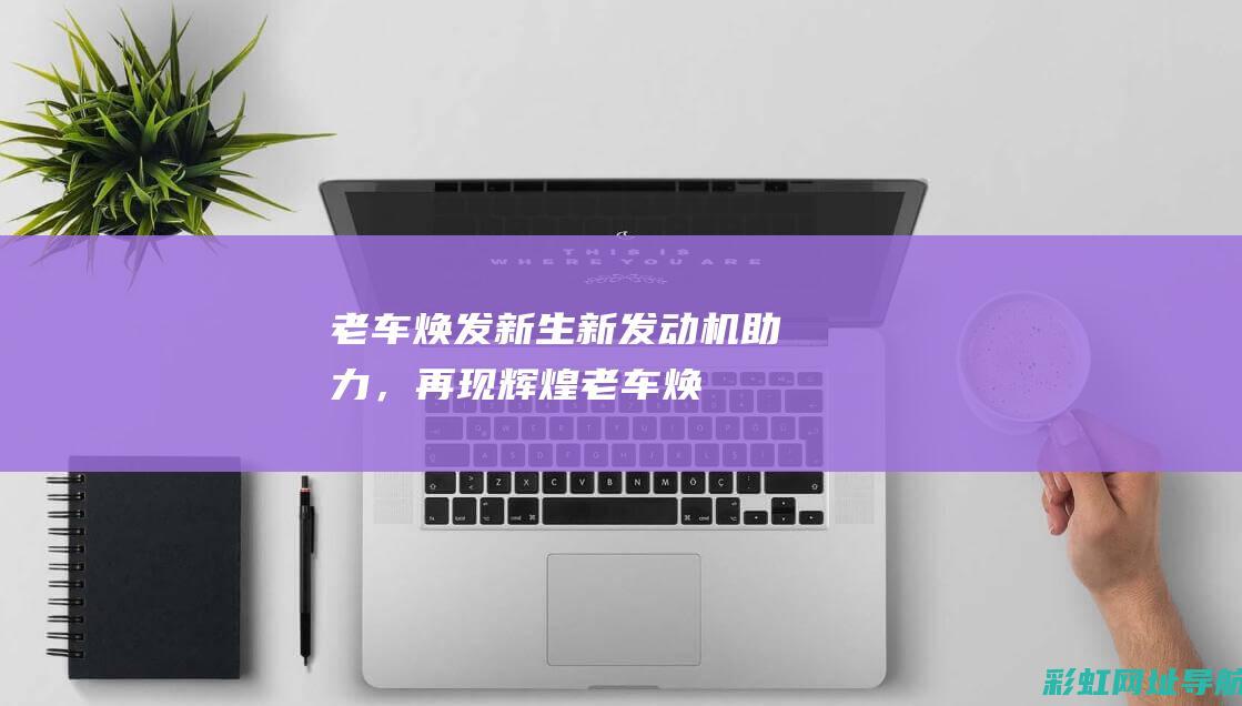 老车焕发新生：新发动机助力，再现辉煌 (老车焕发新生机油)