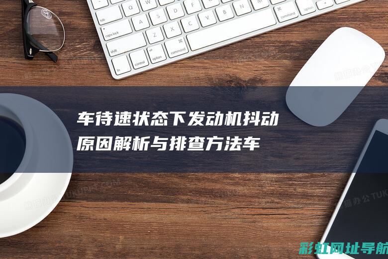 车待速状态下发动机抖动原因解析与排查方法 (车待速状态下能充电吗)