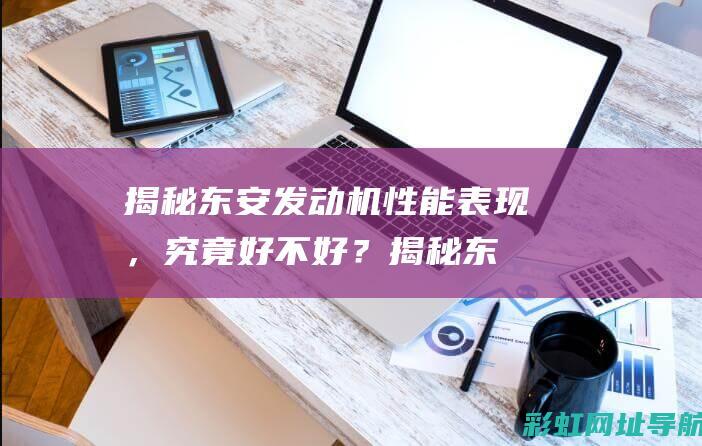 揭秘东安发动机性能表现，究竟好不好？ (揭秘东安发动机事件)