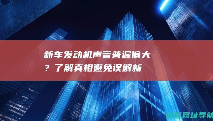 新车发动机声音普遍偏大？了解真相避免误解 (新车发动机声音大正常吗)