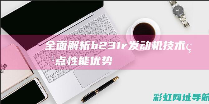 全面解析b231r发动机：技术特点、性能优势及应用领域 (全面解析白羊座o型血女)