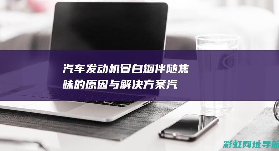 汽车发动机冒白烟伴随焦味的原因与解决方案 (汽车发动机冒烟有焦味是什么问题)