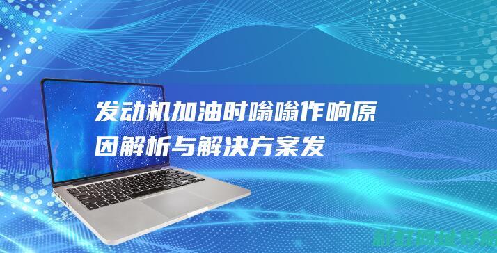 发动机加油时嗡嗡作响：原因解析与解决方案 (发动机加油时有顿挫感)