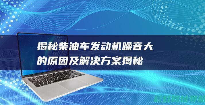 揭秘柴油车发动机噪音大的原因及解决方案 (揭秘柴油车发动机故障)