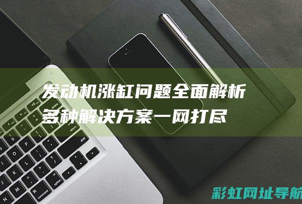 发动机涨缸问题全面解析：多种解决方案一网打尽 (发动机涨缸问题大吗)