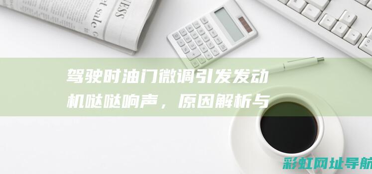 驾驶时油门微调引发发动机哒哒响声，原因解析与应对方法 (驾驶车油门)