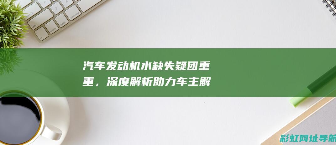 汽车发动机水缺失疑团重重，深度解析助力车主解困 (汽车发动机水温多少范围是正常的)