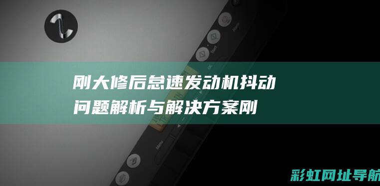 刚大修后怠速发动机抖动问题解析与解决方案 (刚大修后怠速高正常吗)