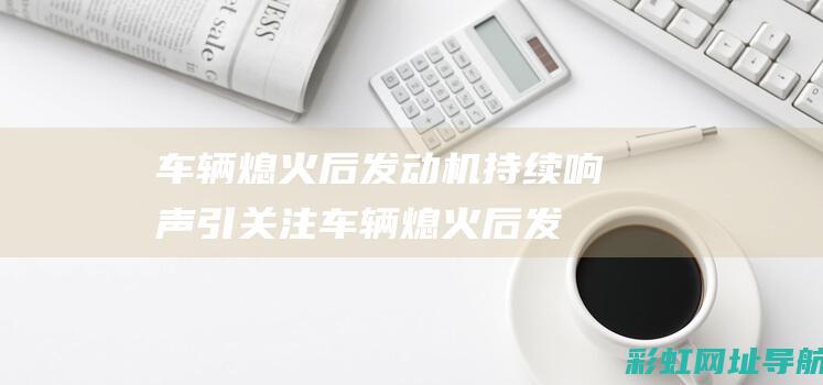 车辆熄火后机持续响声引关注车辆熄火后发