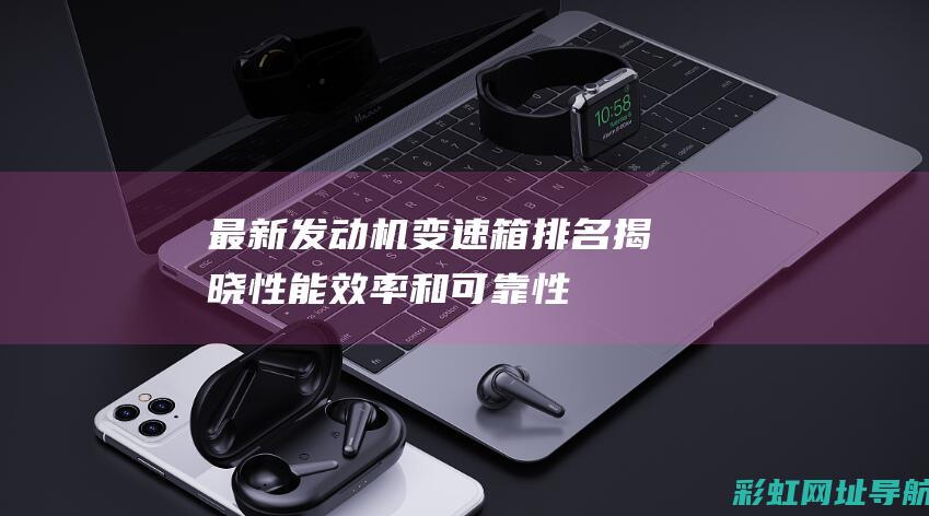 最新发动机变速箱排名揭晓：性能、效率和可靠性成关键因素 (最新发动机变速箱型号)