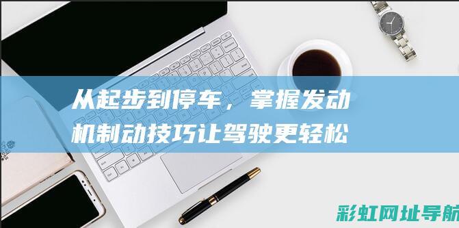 从起步到停车，掌握发动机制动技巧让驾驶更轻松自如 (从起步到停车要多久)