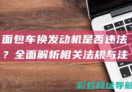 面包车换发动机是否违法？全面解析相关法规与注意事项 (面包车换发动机要到车管所备案吗)