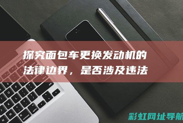 探究面包车更换发动机的法律边界，是否涉及违法行为？ (面包车如何利用)