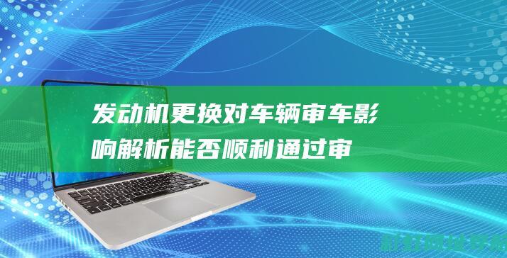 发动机更换对车辆审车影响解析：能否顺利通过审查？ (发动机更换对车辆的影响)