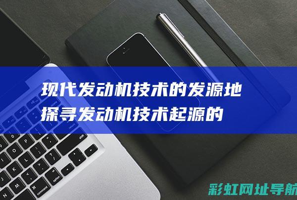 现代发动机技术的发源地：探寻发动机技术起源的国家 (现代发动机技术怎么样)