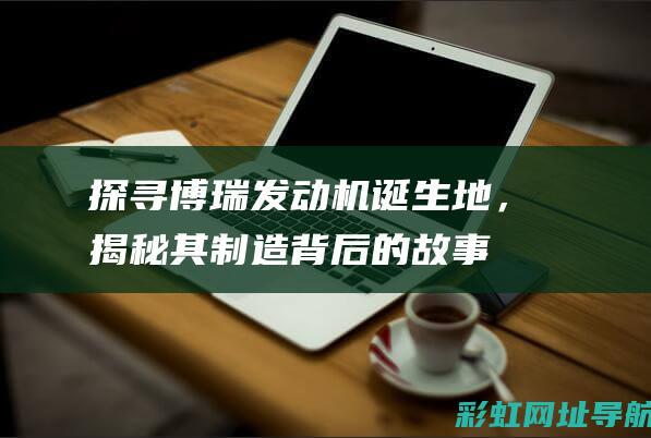 探寻博瑞发动机诞生地，揭秘其制造背后的故事 (探寻博瑞发动机怎么样)