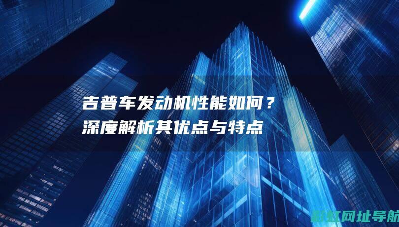 吉普车发动机性能如何？深度解析其优点与特点 (吉普车发动机灯亮了是怎么回事)