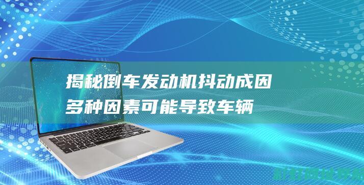 揭秘倒车发动机抖动成因：多种因素可能导致车辆抖动问题(倒???)