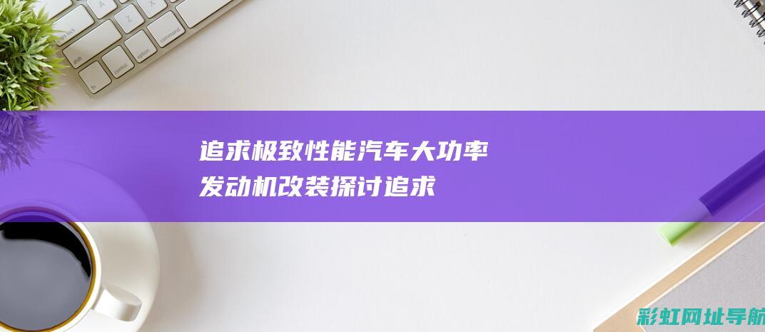 追求极致性能：汽车大功率发动机改装探讨 (追求极致性能的例子)