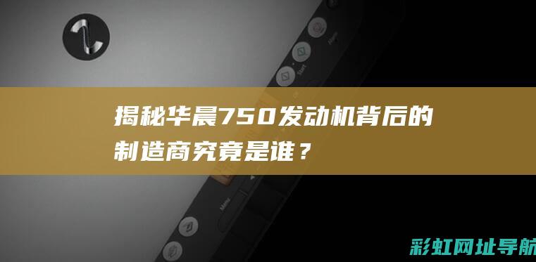 揭秘！华晨750发动机背后的制造商究竟是谁？ (华晨l1)