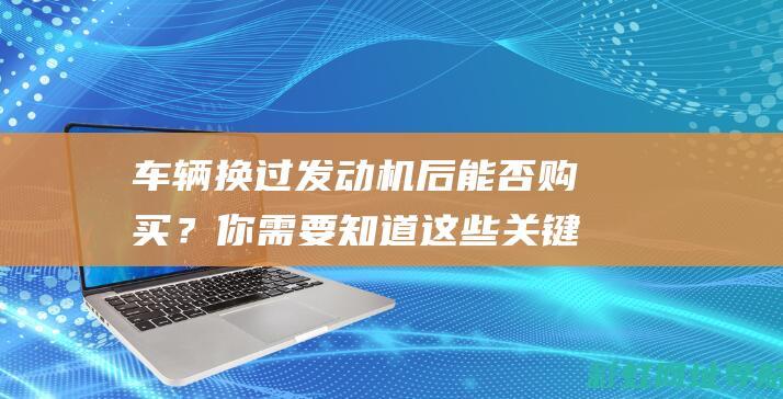 车辆换过发动机后能否购买？你需要知道这些关键点 (车辆换过发动机有什么影响)