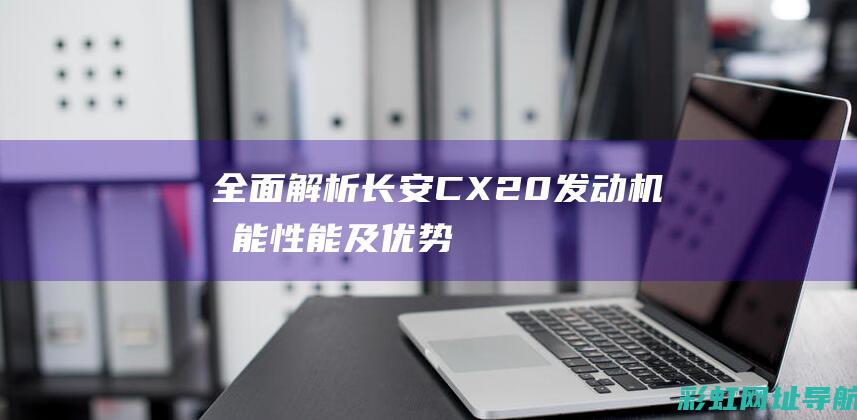 全面解析长安CX20发动机：功能、性能及优势一览 (长安)