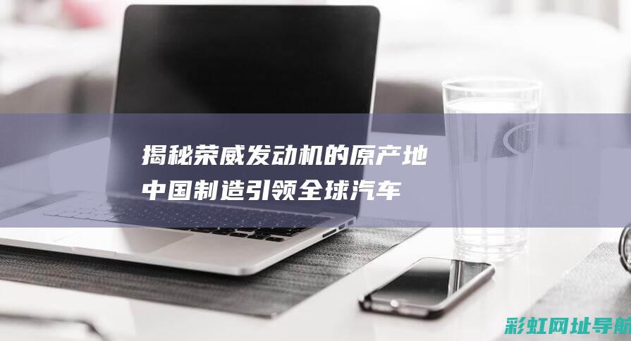 揭秘荣威发动机的原产地：中国制造引领全球汽车技术 (揭秘荣威发动机视频)