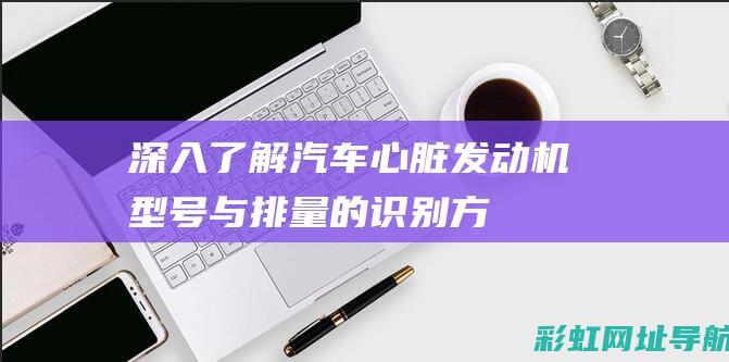 深入了解汽车心脏——发动机型号与排量的识别方法 (深入了解汽车行业)