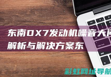 东南DX7发动机噪音大问题解析与解决方案 (东南dx7发动机号位置的图片)