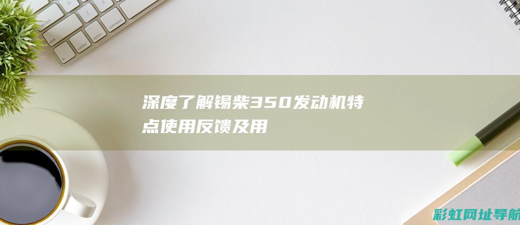 深度了解锡柴350发动机：特点、使用反馈及用户评价 (锡柴官方网站)