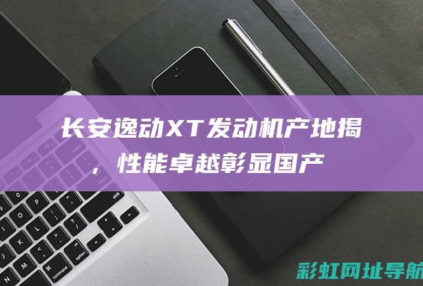 长安逸动XT发动机产地揭晓，性能卓越彰显国产力量 (长安逸动xt16款)