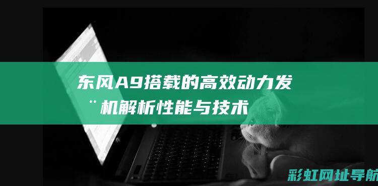 东风A9搭载的高效动力发动机：解析性能与技术特点 (东风a9配置参数配置)