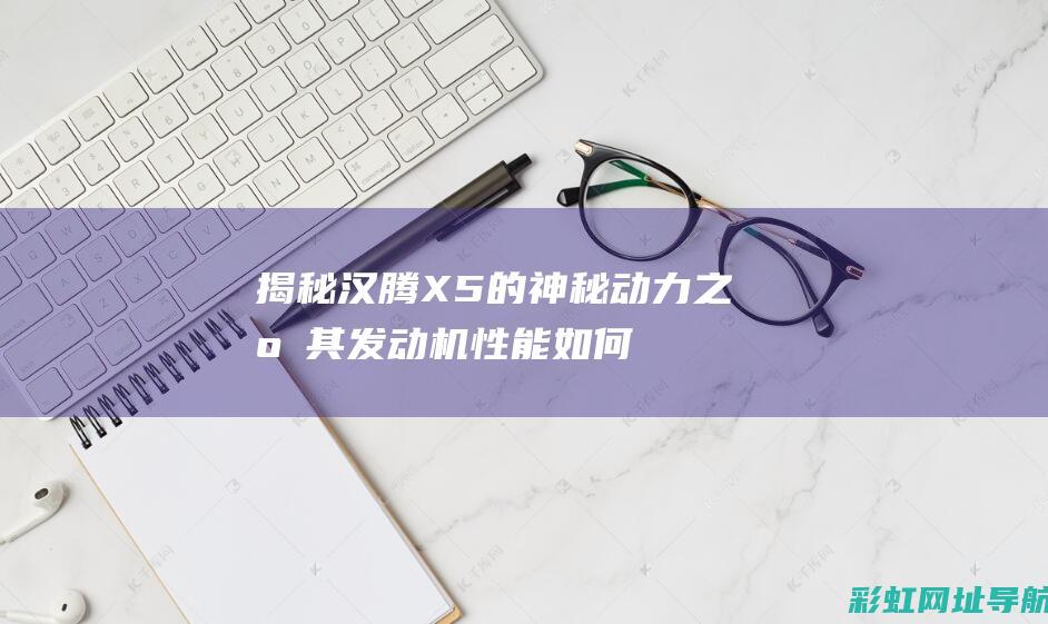 揭秘汉腾X5的神秘动力之源：其发动机性能如何？ (汉腾x5测评)