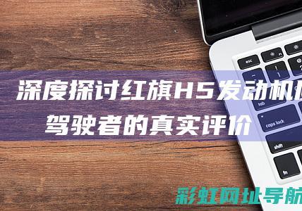 深度探讨红旗H5发动机质量：驾驶者的真实评价与体验 (深度探讨红旗渠的故事)