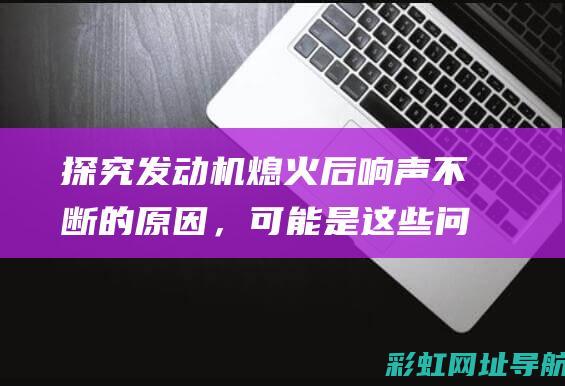 探究发动机熄火后响声不断的原因，可能是这些问题导致的 (探究发动机熄火现象)