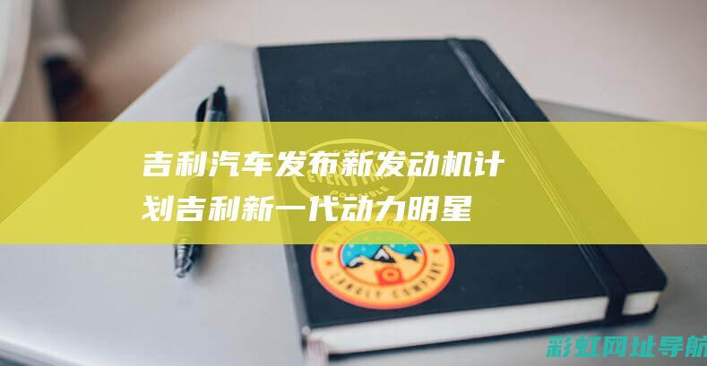 吉利汽车发布新发动机计划：吉利新一代动力明星 —— 强大的1.5T发动机 (吉利汽车发布会在哪看)