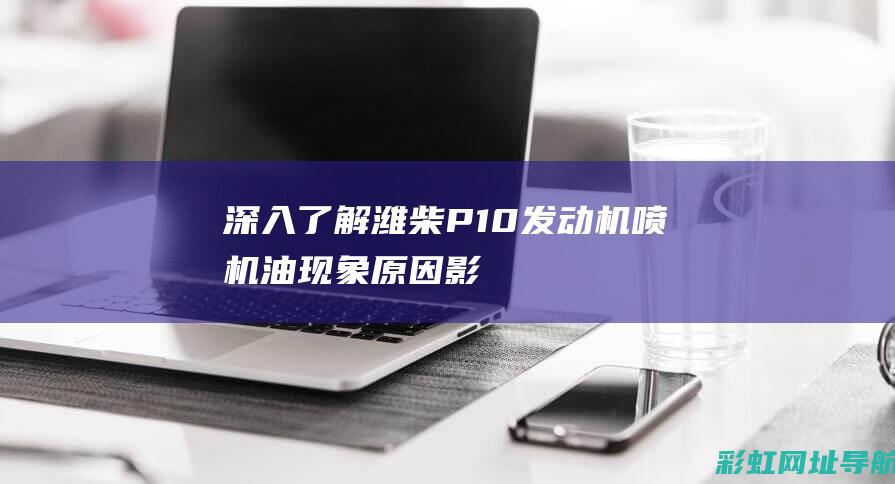 深入了解潍柴P10发动机喷机油现象：原因、影响及解决方案 (潍柴概况)