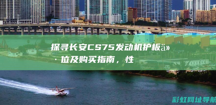 探寻长安CS75发动机护板价位及购买指南，性价比与品质并重 (探寻长安SUV家族)