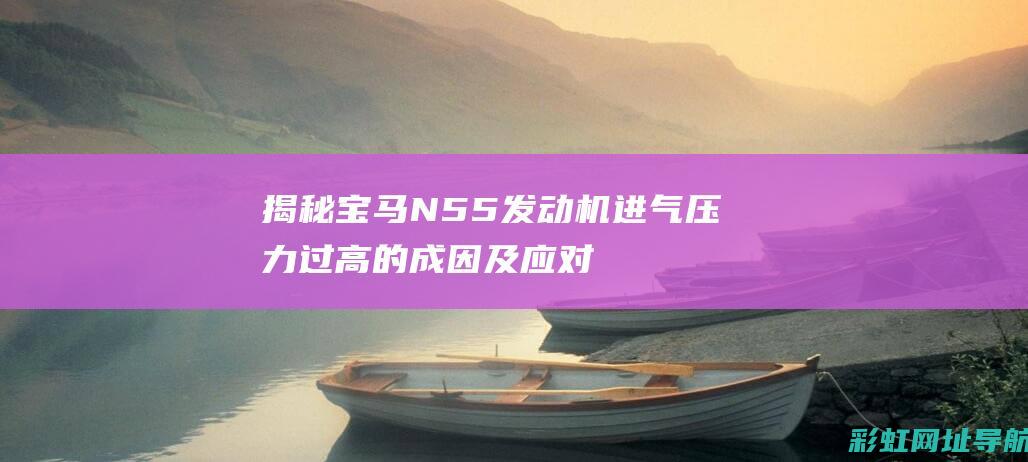 揭秘宝马N55发动机进气压力过高的成因及应对之策 (揭秘宝马最贵的车是哪一款)