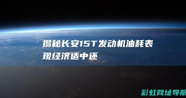 揭秘长安1.5T发动机油耗表现：经济、适中还是偏高？ (揭秘长安三万里背后的秘密)