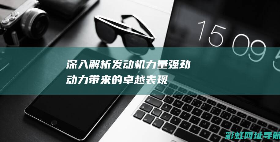 深入解析发动机力量：强劲动力带来的卓越表现 (深入解析发动机的作用)