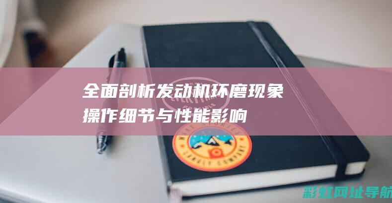 全面剖析发动机环磨现象：操作细节与性能影响 (全面剖析发动机问题)