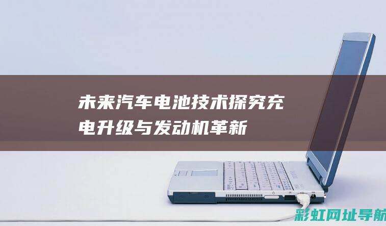 未来汽车电池技术探究：充电升级与发动机革新 (未来汽车电池容量)